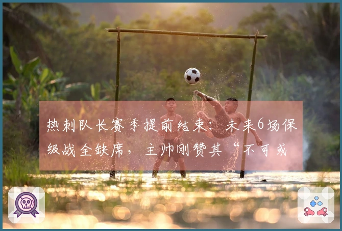 热刺队长赛季提前结束：未来6场保级战全缺席，主帅刚赞其“不可或缺”