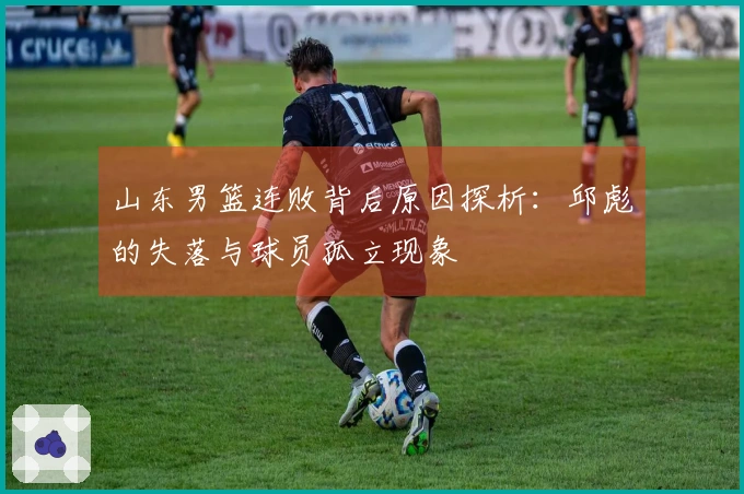 山东男篮连败背后原因探析：邱彪的失落与球员孤立现象