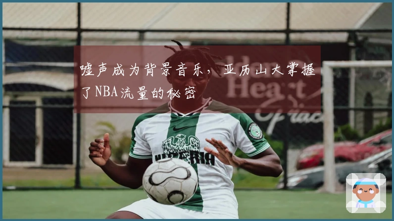 嘘声成为背景音乐，亚历山大掌握了NBA流量的秘密