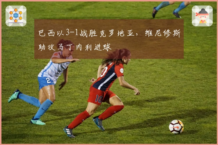 巴西以3-1战胜克罗地亚，维尼修斯助攻马丁内利进球