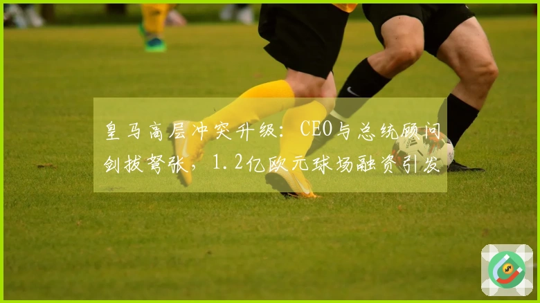 皇马高层冲突升级：CEO与总统顾问剑拔弩张，1.2亿欧元球场融资引发争议