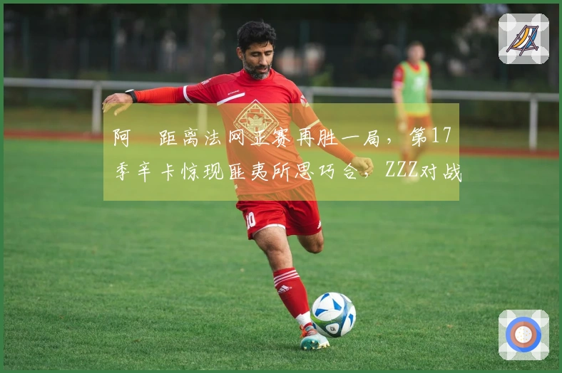 阿昺距离法网正赛再胜一局，第17季辛卡惊现匪夷所思巧合，ZZZ对战慕尼黑