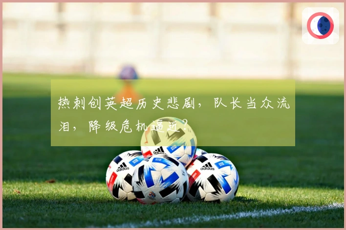 热刺创英超历史悲剧，队长当众流泪，降级危机逼近？