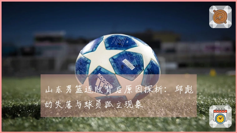 山东男篮连败背后原因探析：邱彪的失落与球员孤立现象