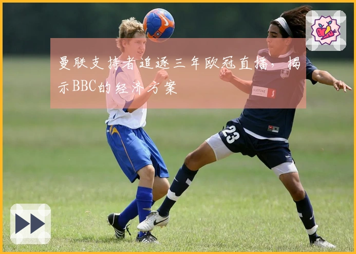 曼联支持者追逐三年欧冠直播，揭示BBC的经济方案
