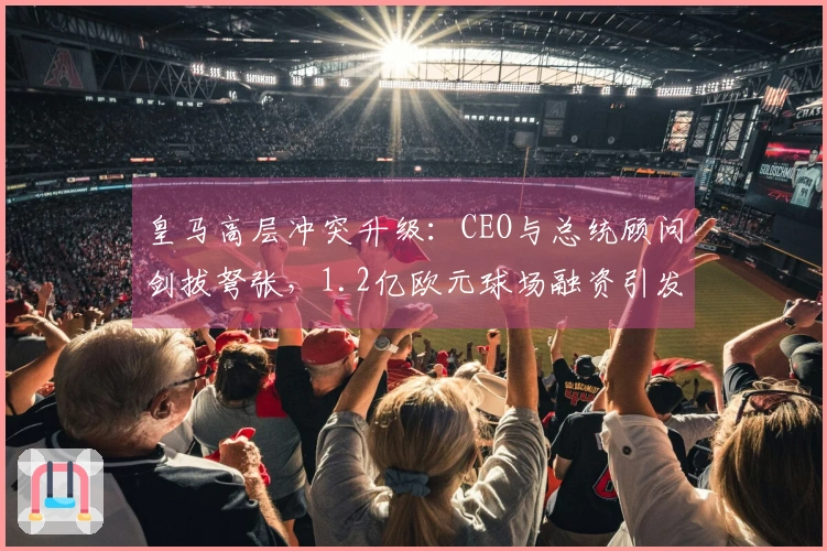 皇马高层冲突升级：CEO与总统顾问剑拔弩张，1.2亿欧元球场融资引发争议