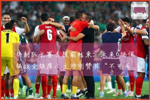 热刺队长赛季提前结束：未来6场保级战全缺席，主帅刚赞其“不可或缺”