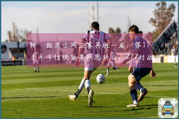 阿昺距离法网正赛再胜一局，第17季辛卡惊现匪夷所思巧合，ZZZ对战慕尼黑
