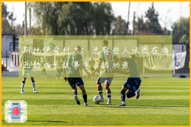 斯托伊奇科夫：总有些人试图在梅西的成长故事中占据功劳
